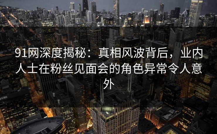 91网深度揭秘：真相风波背后，业内人士在粉丝见面会的角色异常令人意外