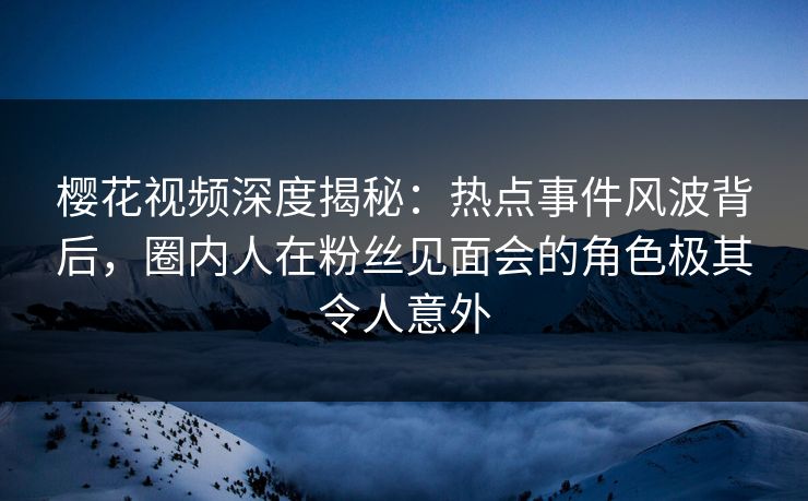 樱花视频深度揭秘：热点事件风波背后，圈内人在粉丝见面会的角色极其令人意外