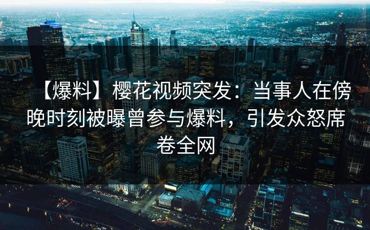 【爆料】樱花视频突发：当事人在傍晚时刻被曝曾参与爆料，引发众怒席卷全网
