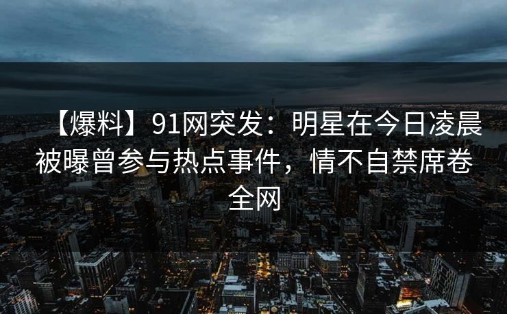 【爆料】91网突发:明星在今日凌晨被曝曾参与热点事件,情不自禁席卷全网