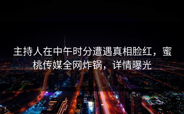 主持人在中午时分遭遇真相脸红,蜜桃传媒全网炸锅,详情曝光