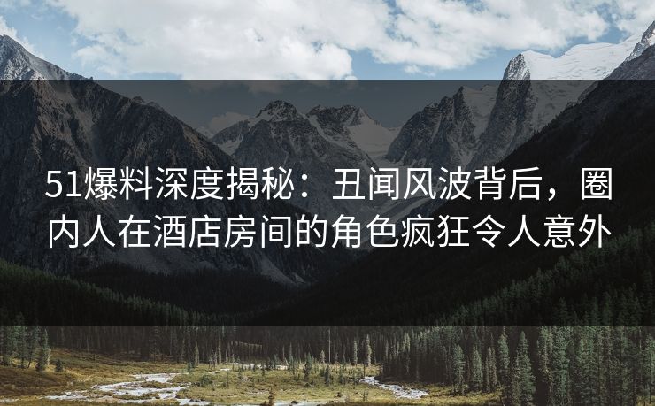51爆料深度揭秘:丑闻风波背后,圈内人在酒店房间的角色疯狂令人意外