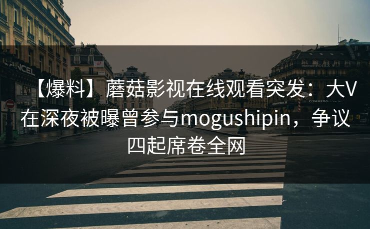 【爆料】蘑菇影视在线观看突发：大V在深夜被曝曾参与mogushipin，争议四起席卷全网