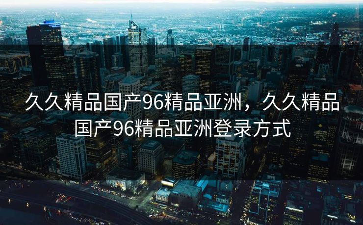 久久精品国产96精品亚洲，久久精品国产96精品亚洲登录方式