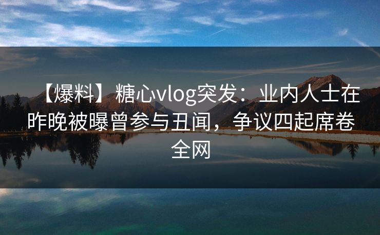 【爆料】糖心vlog突发：业内人士在昨晚被曝曾参与丑闻，争议四起席卷全网