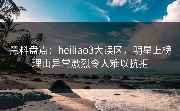 黑料盘点：heiliao3大误区，明星上榜理由异常激烈令人难以抗拒