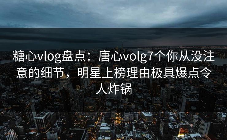 糖心vlog盘点：唐心volg7个你从没注意的细节，明星上榜理由极具爆点令人炸锅