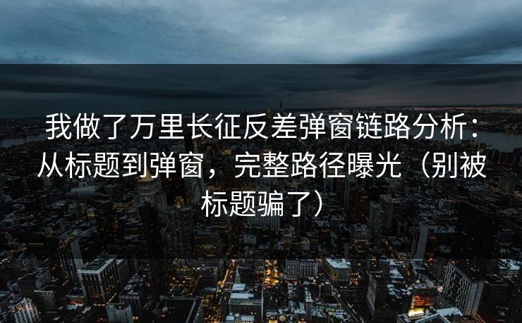 我做了万里长征反差弹窗链路分析：从标题到弹窗，完整路径曝光（别被标题骗了）