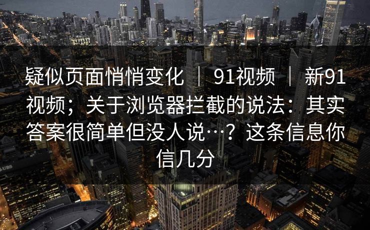 疑似页面悄悄变化 ｜ 91视频 ｜ 新91视频；关于浏览器拦截的说法：其实答案很简单但没人说…？这条信息你信几分