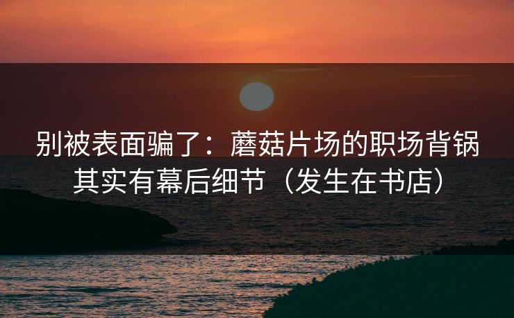 别被表面骗了：蘑菇片场的职场背锅其实有幕后细节（发生在书店）