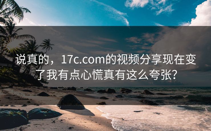 说真的，17c.com的视频分享现在变了我有点心慌真有这么夸张？